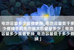 电池容量多少需要更换_电池容量低于多少要换手机电池最大容量是多少「电池容量多少需要更换_电池容量低于多少要换」