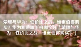 荣耀与华为：性价比之战，谁更值得购买？华为和荣耀手机哪个好「荣耀与华为：性价比之战，谁更值得购买？」